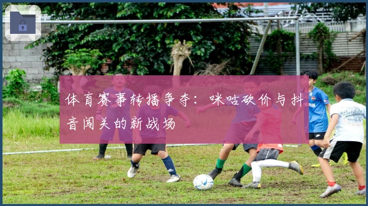 体育赛事转播争夺:咪咕砍价与抖音闯关的新战场