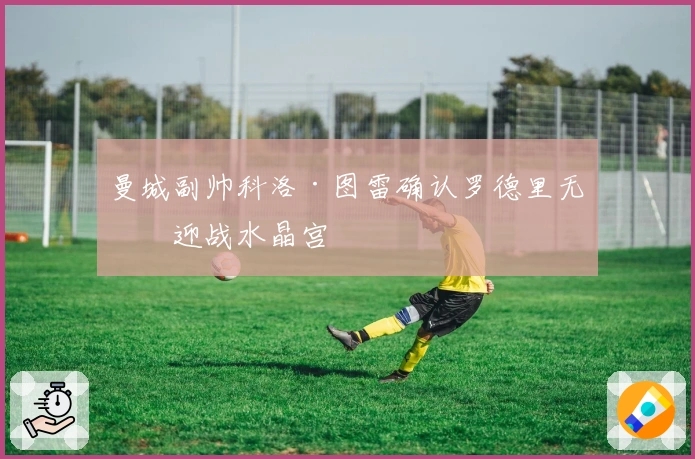 曼城副帅科洛·图雷确认罗德里无缘迎战水晶宫