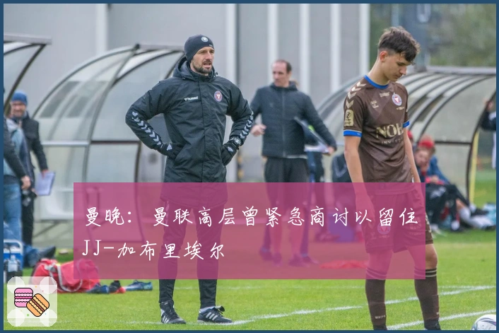 曼晚:曼联高层曾紧急商讨以留住JJ-加布里埃尔