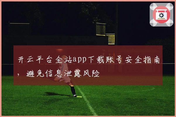 开云平台全站app下载账号安全指南，避免信息泄露风险
