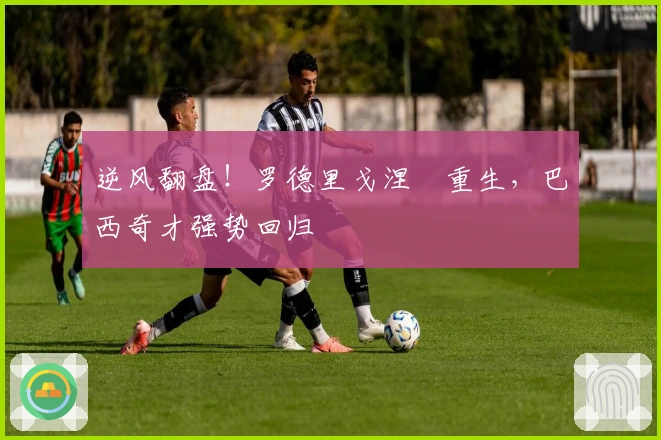 逆风翻盘！罗德里戈涅槃重生，巴西奇才强势回归