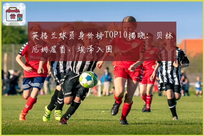 英格兰球员身价榜TOP10揭晓：贝林厄姆居首，埃泽入围