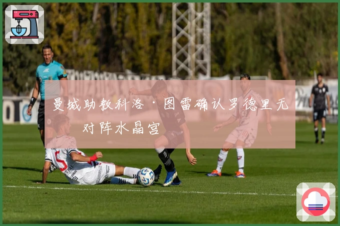 曼城助教科洛·图雷确认罗德里无缘对阵水晶宫