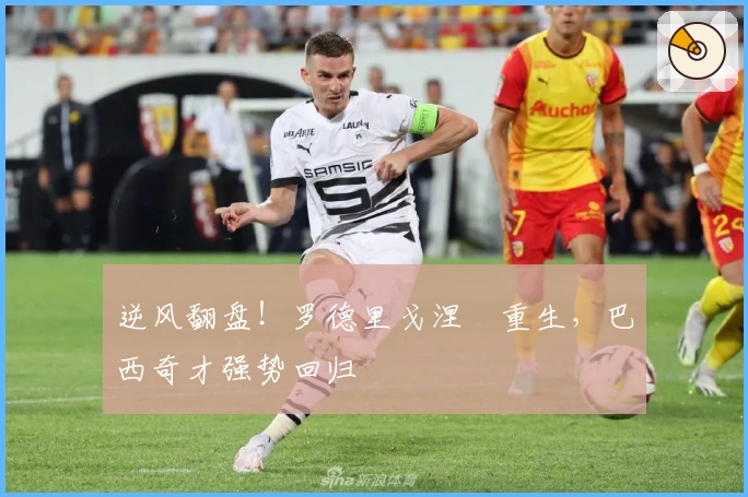 逆风翻盘！罗德里戈涅槃重生，巴西奇才强势回归