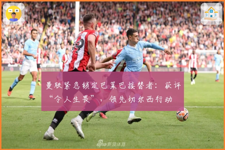 曼联紧急锁定巴莱巴接替者:获评“令人生畏”,领先切尔西行动